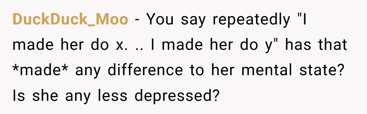 DuckDuck_Moo − You say repeatedly "I made her do x. .. I made her do y" has that *made* any difference to her mental state? Is she any less depressed?