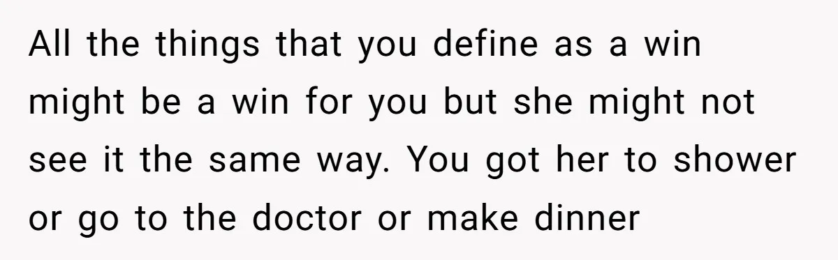 All the things that you define as a win might be a win for you but she might not see it the same way. You got her to shower or...