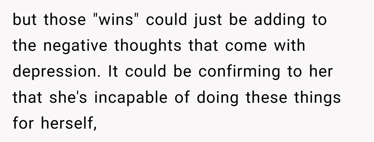 but those "wins" could just be adding to the negative thoughts that come with depression. It could be confirming to her that she's incapable of doing these things for herself,