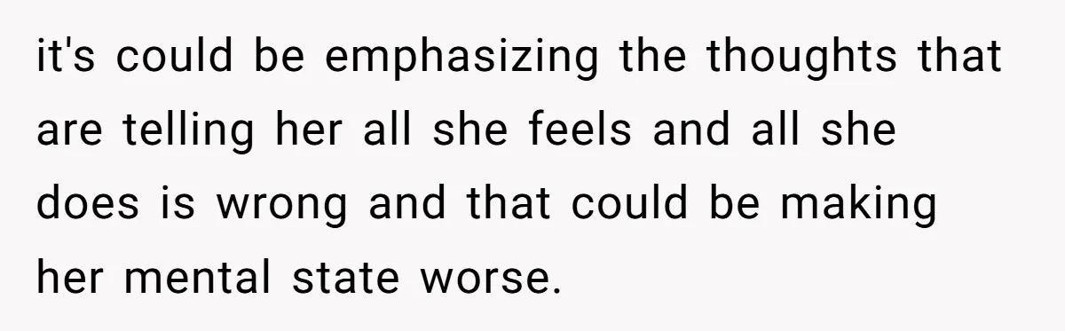it's could be emphasizing the thoughts that are telling her all she feels and all she does is wrong and that could be making her mental state worse.