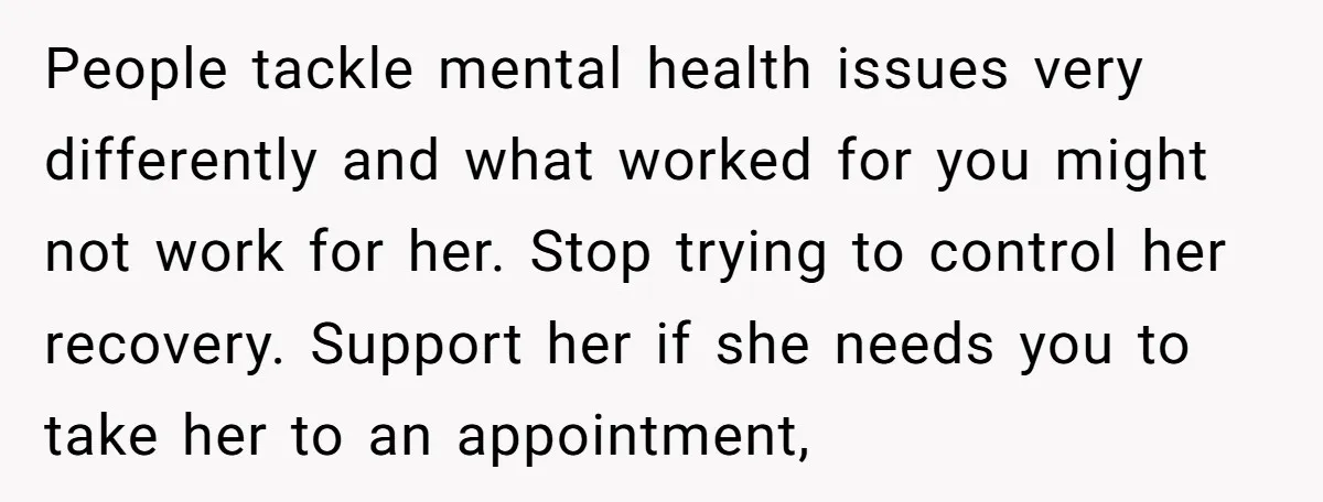 People tackle mental health issues very differently and what worked for you might not work for her. Stop trying to control her recovery. Support her if she needs you to...