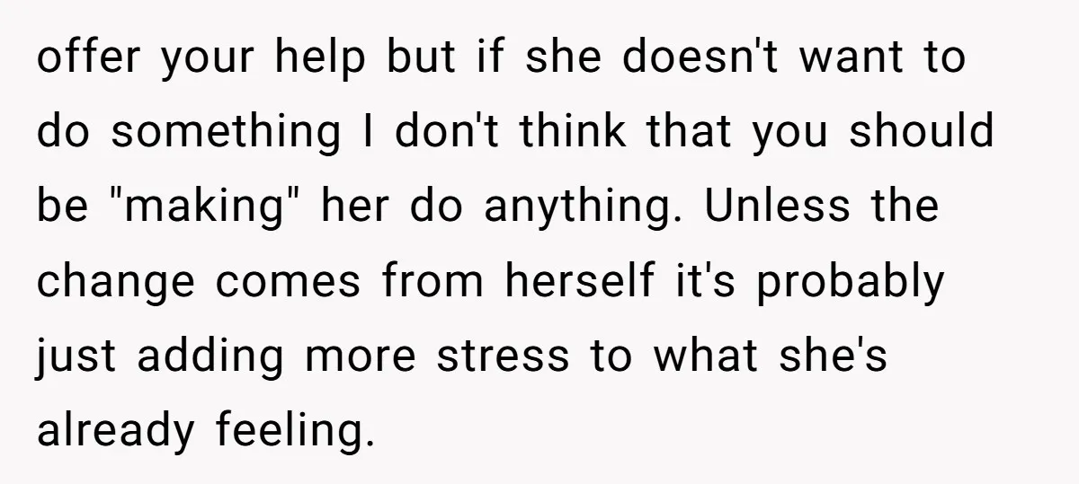 offer your help but if she doesn't want to do something I don't think that you should be "making" her do anything. Unless the change comes from herself it's probably...