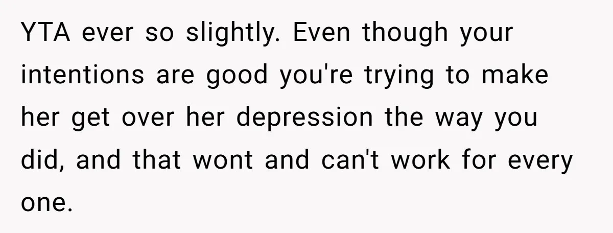 YTA ever so slightly. Even though your intentions are good you're trying to make her get over her depression the way you did, and that wont and can't work for...