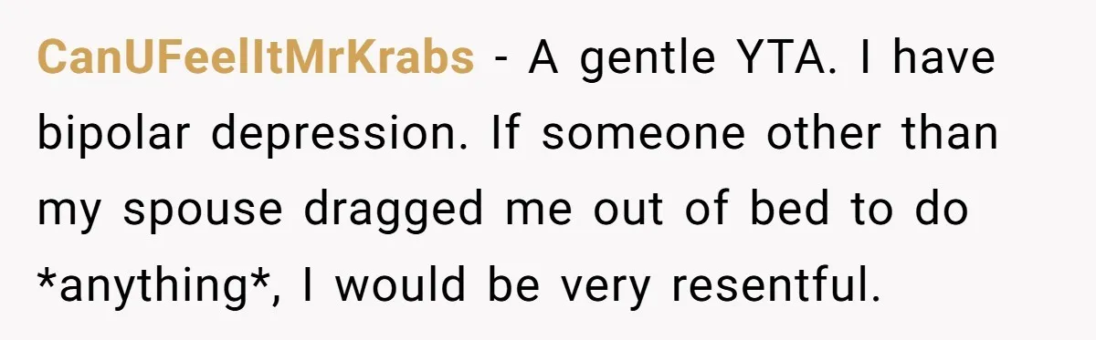 CanUFeelItMrKrabs − A gentle YTA. I have bipolar depression. If someone other than my spouse dragged me out of bed to do *anything*, I would be very resentful.