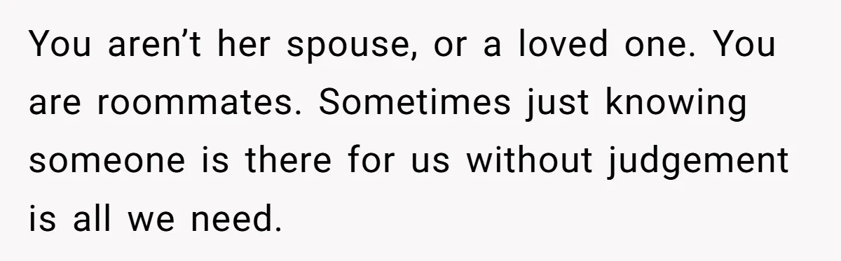 You aren’t her spouse, or a loved one. You are roommates. Sometimes just knowing someone is there for us without judgement is all we need.