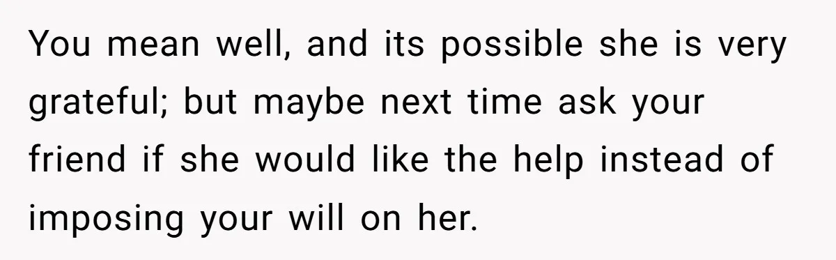 You mean well, and its possible she is very grateful; but maybe next time ask your friend if she would like the help instead of imposing your will on her.