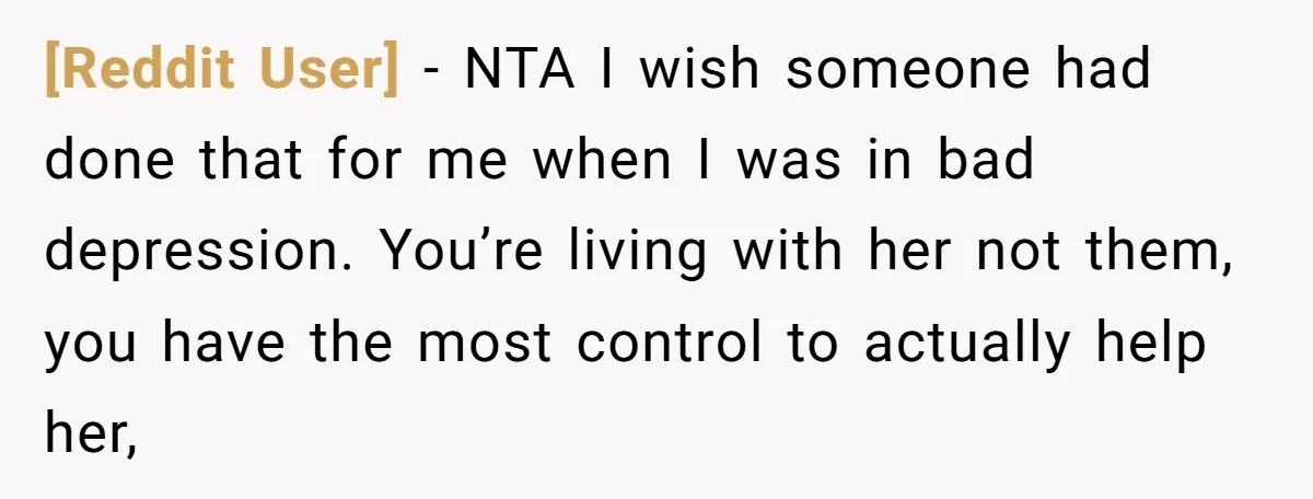 [Reddit User] − NTA I wish someone had done that for me when I was in bad depression. You’re living with her not them, you have the most control to...