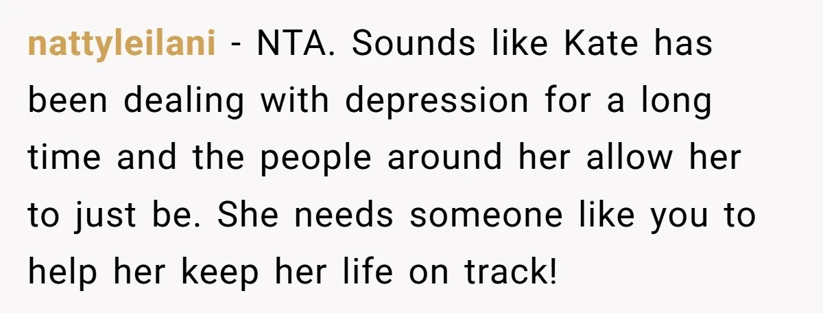 nattyleilani − NTA. Sounds like Kate has been dealing with depression for a long time and the people around her allow her to just be. She needs someone like you...