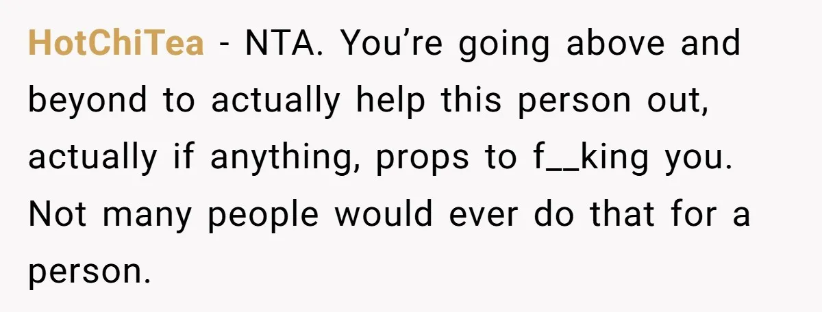 HotChiTea − NTA. You’re going above and beyond to actually help this person out, actually if anything, props to f__king you. Not many people would ever do that for a...