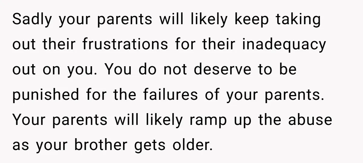 Sadly your parents will likely keep taking out their frustrations for their inadequacy out on you. You do not deserve to be punished for the failures of your parents. Your...