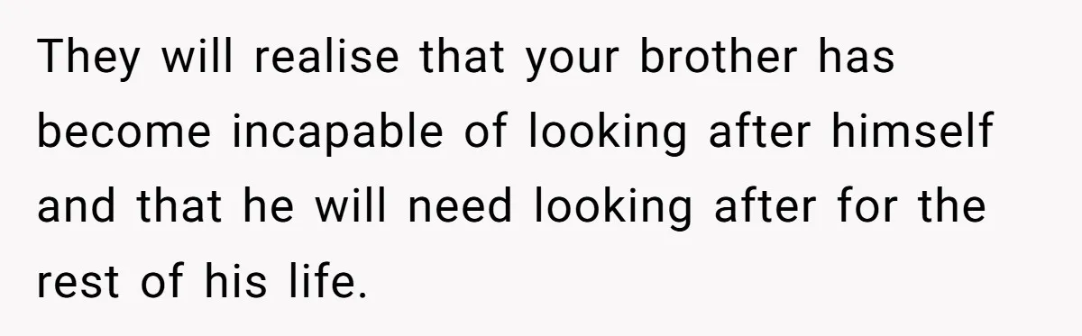 They will realise that your brother has become incapable of looking after himself and that he will need looking after for the rest of his life.