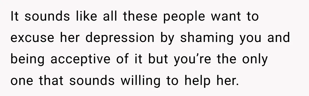 It sounds like all these people want to excuse her depression by shaming you and being acceptive of it but you’re the only one that sounds willing to help her.