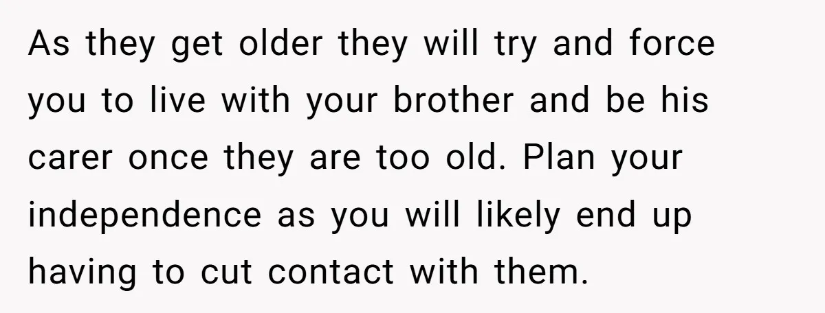 As they get older they will try and force you to live with your brother and be his carer once they are too old. Plan your independence as you will...