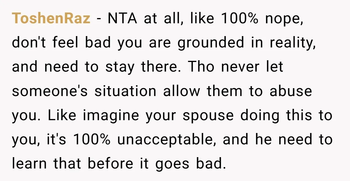 ToshenRaz − NTA at all, like 100% nope, don't feel bad you are grounded in reality, and need to stay there. Tho never let someone's situation allow them to abuse...