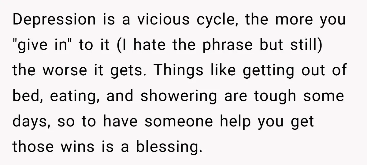 Depression is a vicious cycle, the more you "give in" to it (I hate the phrase but still) the worse it gets. Things like getting out of bed, eating, and...