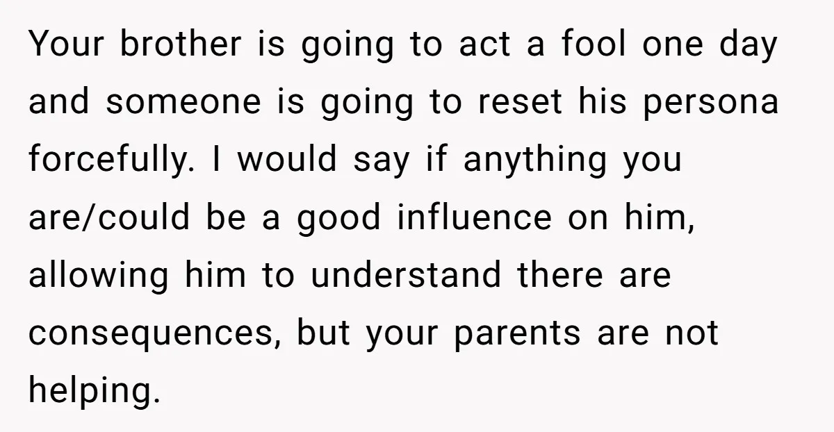 Your brother is going to act a fool one day and someone is going to reset his persona forcefully. I would say if anything you are/could be a good influence...
