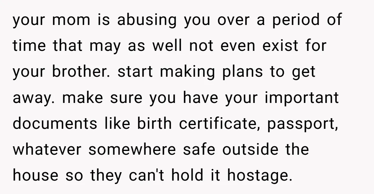 your mom is abusing you over a period of time that may as well not even exist for your brother. start making plans to get away. make sure you have...