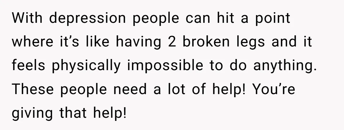 With depression people can hit a point where it’s like having 2 broken legs and it feels physically impossible to do anything. These people need a lot of help! You’re...