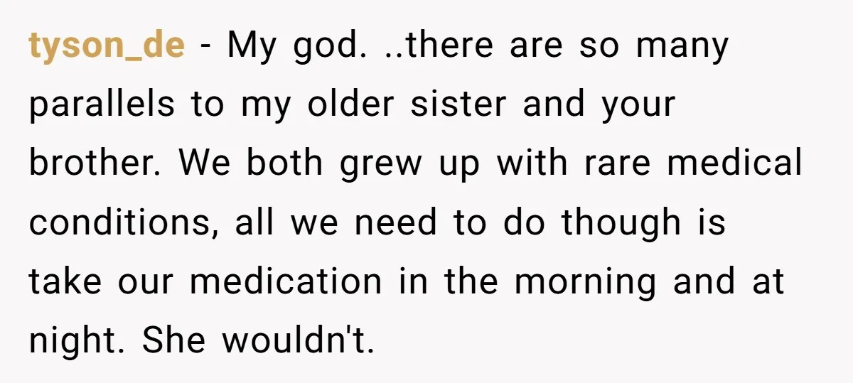 tyson_de − My god. ..there are so many parallels to my older sister and your brother. We both grew up with rare medical conditions, all we need to do though...