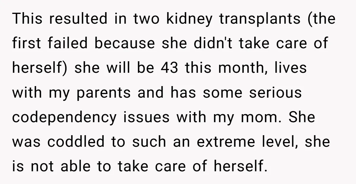 This resulted in two kidney transplants (the first failed because she didn't take care of herself) she will be 43 this month, lives with my parents and has some serious...