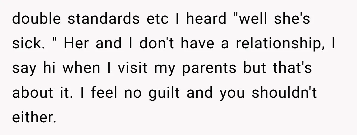 double standards etc I heard "well she's sick. " Her and I don't have a relationship, I say hi when I visit my parents but that's about it. I feel...