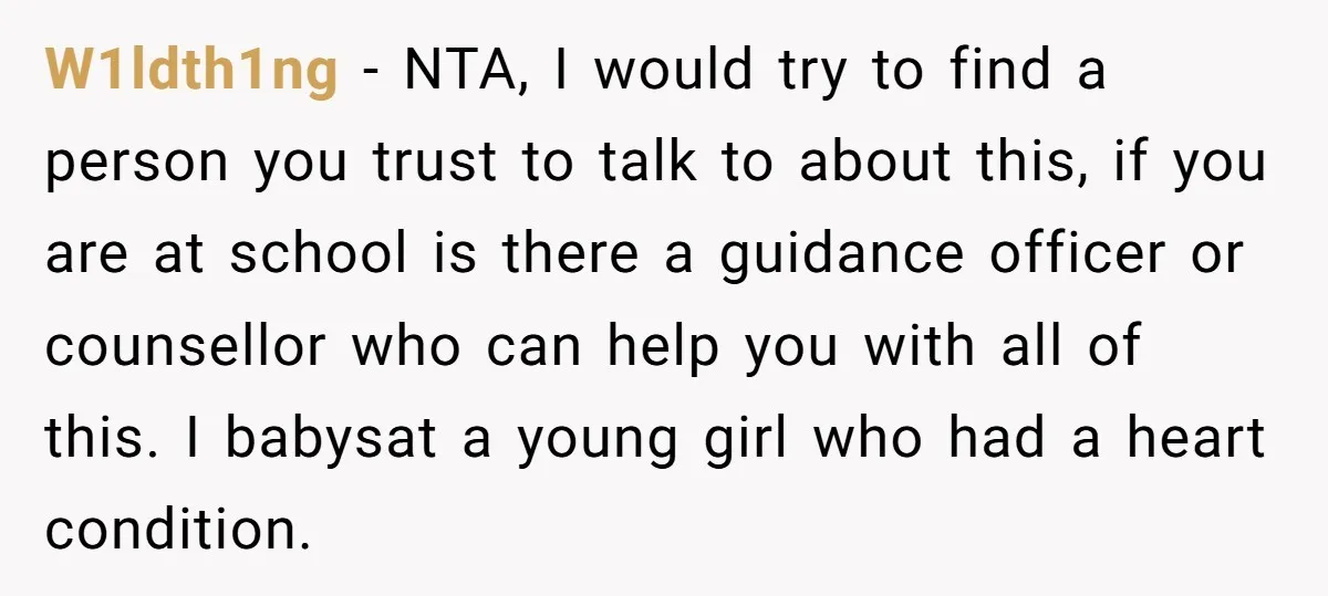 W1ldth1ng − NTA, I would try to find a person you trust to talk to about this, if you are at school is there a guidance officer or counsellor who...