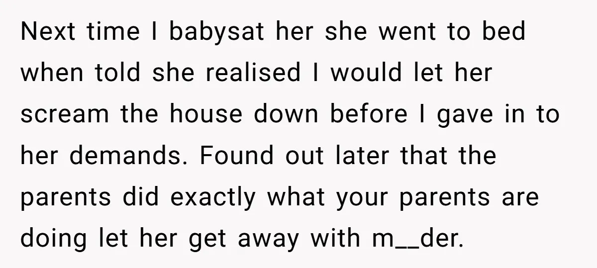 Next time I babysat her she went to bed when told she realised I would let her scream the house down before I gave in to her demands. Found out...