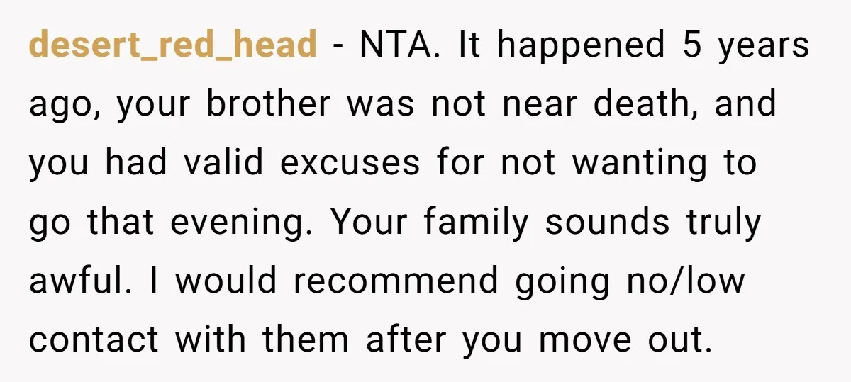 desert_red_head − NTA. It happened 5 years ago, your brother was not near death, and you had valid excuses for not wanting to go that evening. Your family sounds truly...
