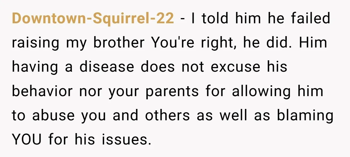 Downtown-Squirrel-22 − I told him he failed raising my brother You're right, he did. Him having a disease does not excuse his behavior nor your parents for allowing him to...