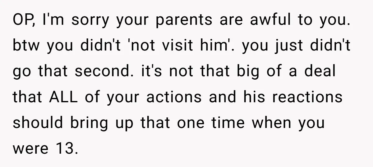 OP, I'm sorry your parents are awful to you. btw you didn't 'not visit him'. you just didn't go that second. it's not that big of a deal that ALL...