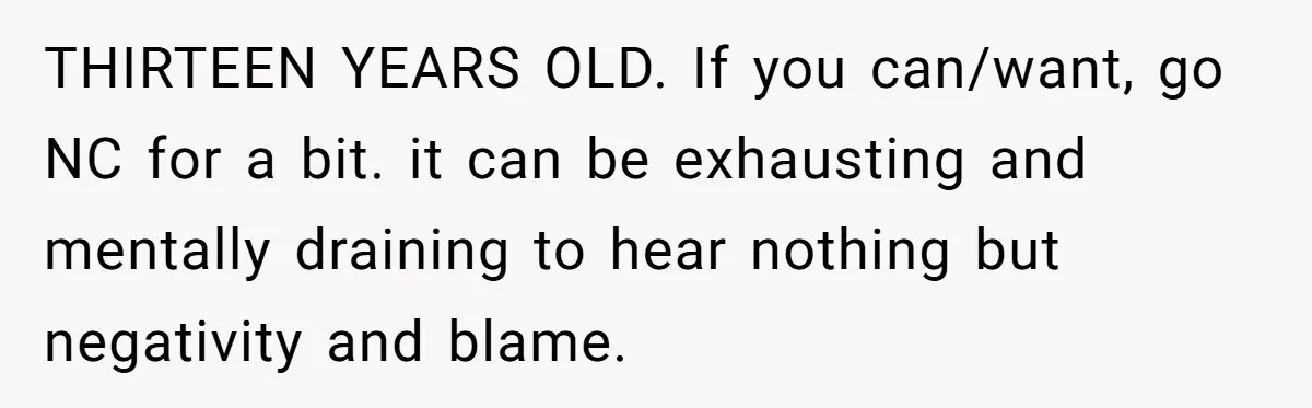THIRTEEN YEARS OLD. If you can/want, go NC for a bit. it can be exhausting and mentally draining to hear nothing but negativity and blame.