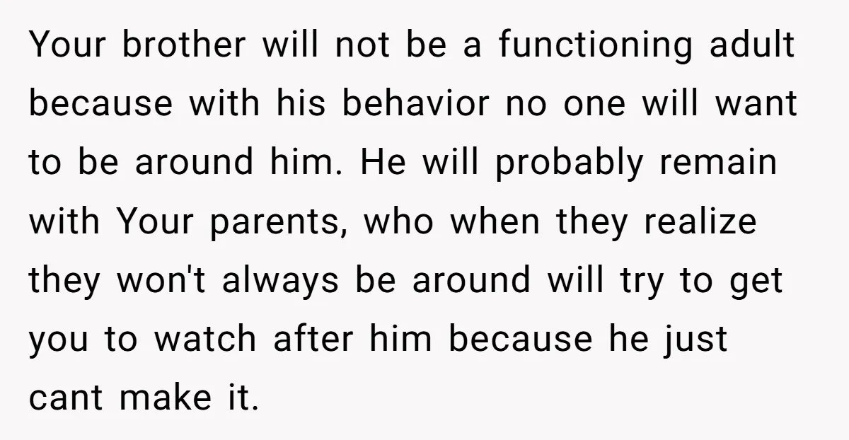 Your brother will not be a functioning adult because with his behavior no one will want to be around him. He will probably remain with Your parents, who when they...