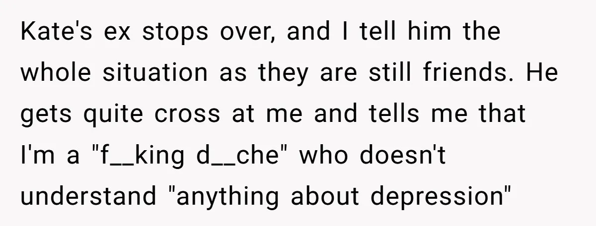 Kate's ex stops over, and I tell him the whole situation as they are still friends. He gets quite cross at me and tells me that I'm a "f__king d__che"...