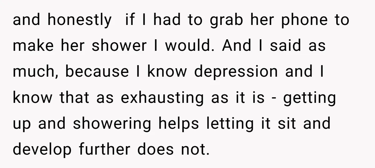 and honestly if I had to grab her phone to make her shower I would. And I said as much, because I know depression and I know that as exhausting...