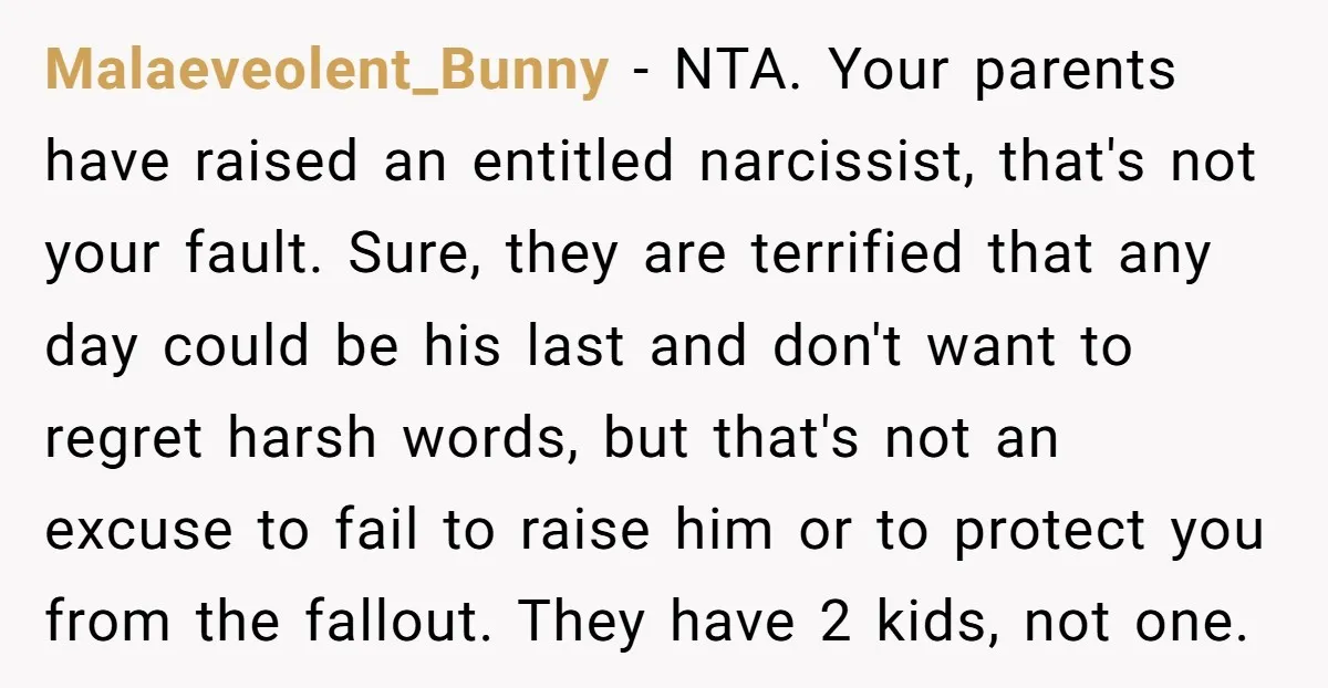 Malaeveolent_Bunny − NTA. Your parents have raised an entitled narcissist, that's not your fault. Sure, they are terrified that any day could be his last and don't want to regret...