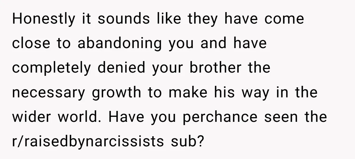 Honestly it sounds like they have come close to abandoning you and have completely denied your brother the necessary growth to make his way in the wider world. Have you...