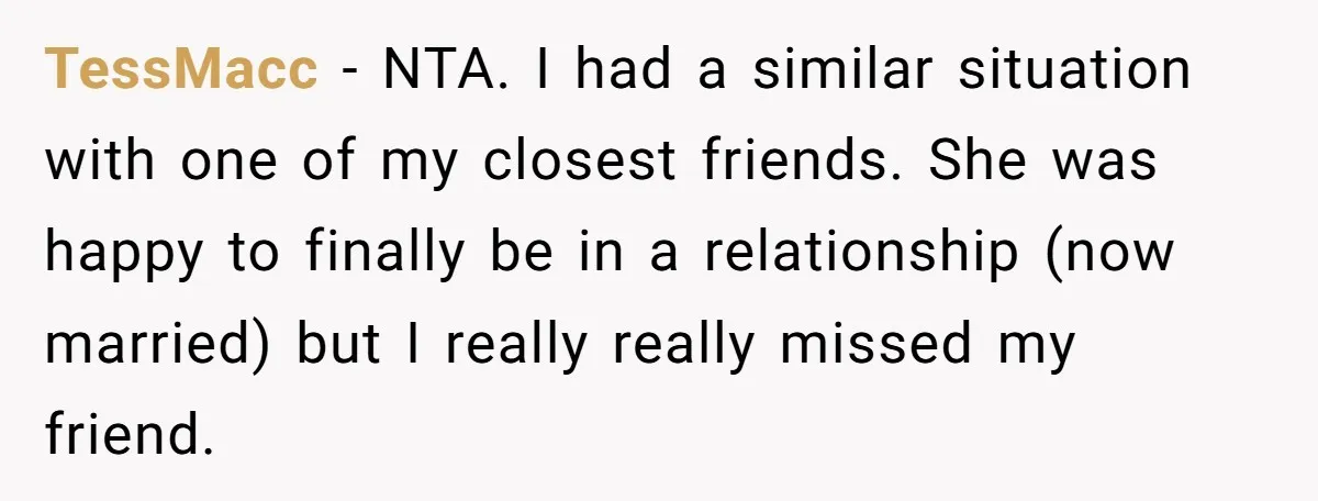 TessMacc − NTA. I had a similar situation with one of my closest friends. She was happy to finally be in a relationship (now married) but I really really missed...
