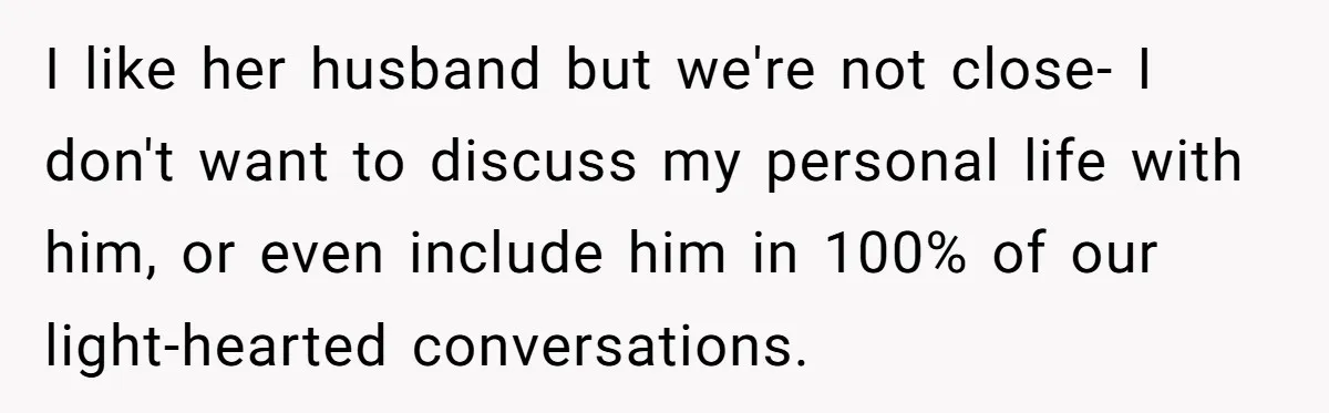 I like her husband but we're not close- I don't want to discuss my personal life with him, or even include him in 100% of our light-hearted conversations.
