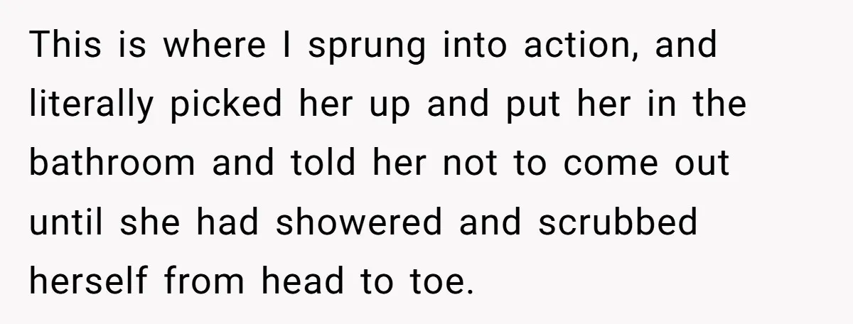 This is where I sprung into action, and literally picked her up and put her in the bathroom and told her not to come out until she had showered and...