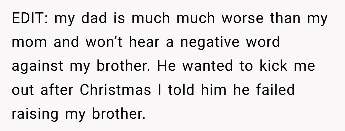 EDIT: my dad is much much worse than my mom and won’t hear a negative word against my brother. He wanted to kick me out after Christmas I told him...