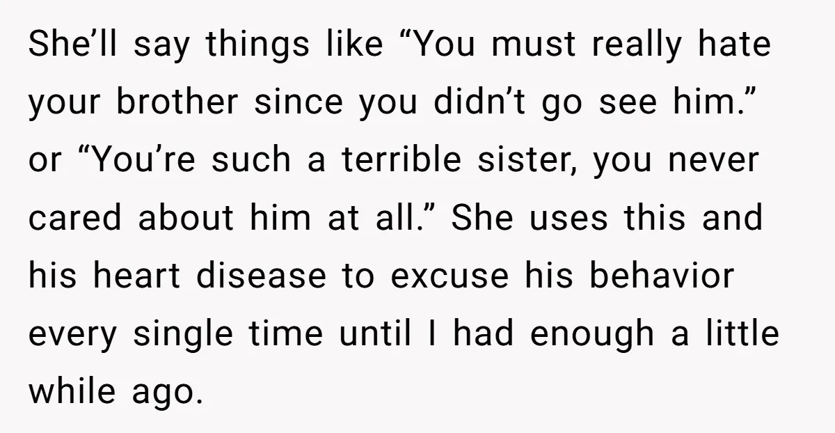 She’ll say things like “You must really hate your brother since you didn’t go see him.” or “You’re such a terrible sister, you never cared about him at all.” She...