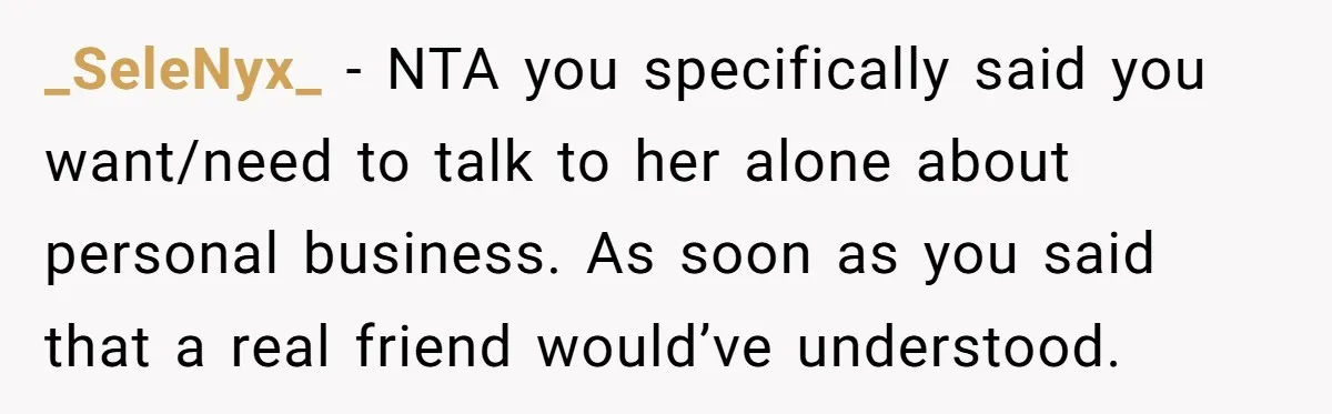 _SeleNyx_ − NTA you specifically said you want/need to talk to her alone about personal business. As soon as you said that a real friend would’ve understood.