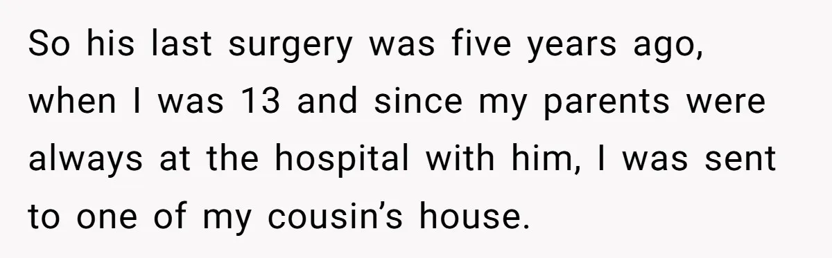 So his last surgery was five years ago, when I was 13 and since my parents were always at the hospital with him, I was sent to one of my...