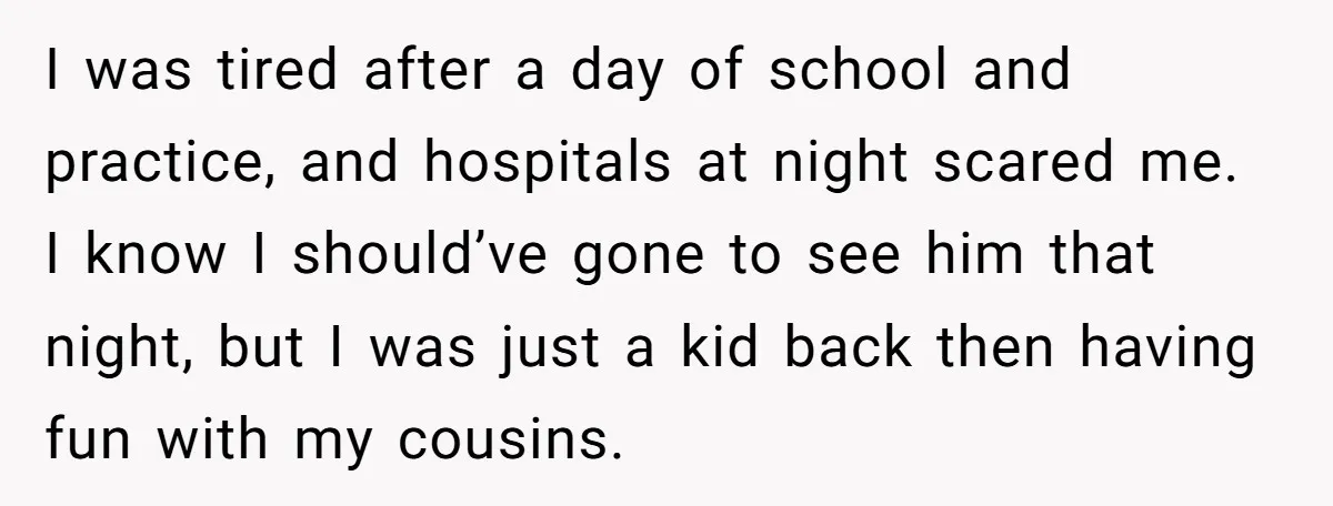 I was tired after a day of school and practice, and hospitals at night scared me. I know I should’ve gone to see him that night, but I was just...