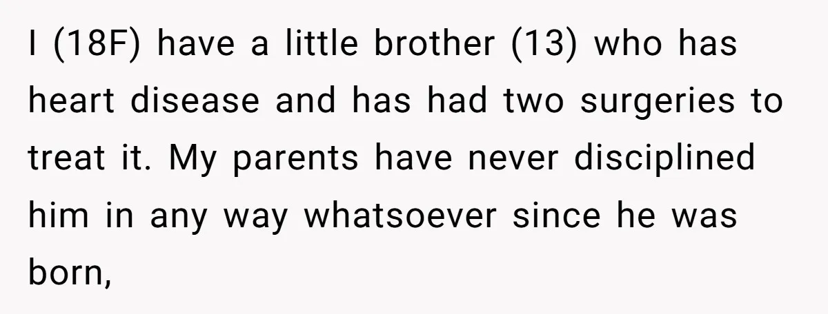 I (18F) have a little brother (13) who has heart disease and has had two surgeries to treat it. My parents have never disciplined him in any way whatsoever since...