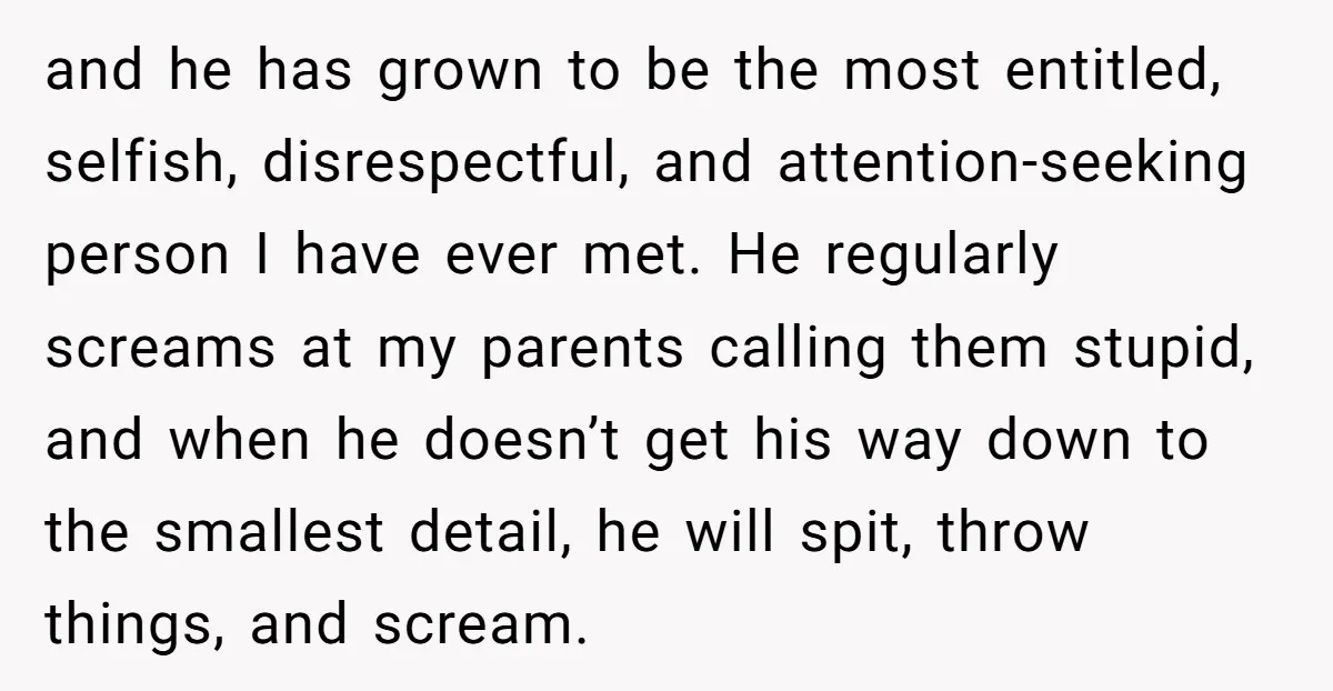 and he has grown to be the most entitled, selfish, disrespectful, and attention-seeking person I have ever met. He regularly screams at my parents calling them stupid, and when he...