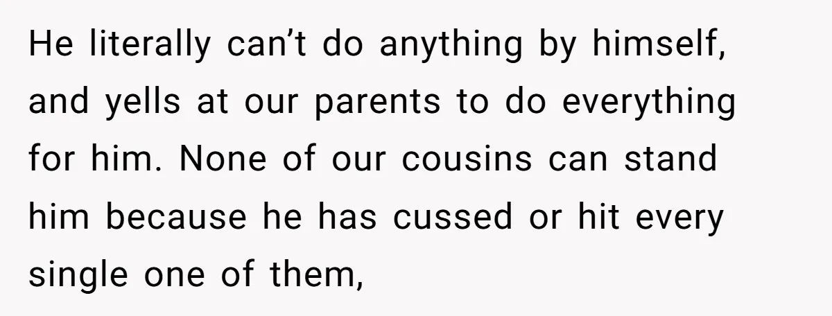He literally can’t do anything by himself, and yells at our parents to do everything for him. None of our cousins can stand him because he has cussed or hit...