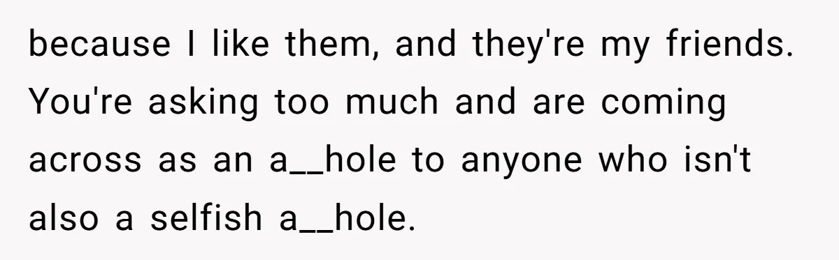 because I like them, and they're my friends. You're asking too much and are coming across as an a__hole to anyone who isn't also a selfish a__hole.