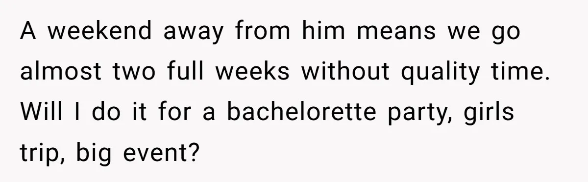 A weekend away from him means we go almost two full weeks without quality time. Will I do it for a bachelorette party, girls trip, big event?