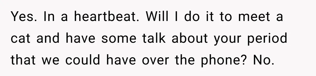 Yes. In a heartbeat. Will I do it to meet a cat and have some talk about your period that we could have over the phone? No.